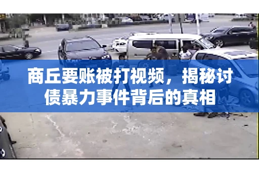 商丘要账被打视频，揭秘讨债暴力事件背后的真相
