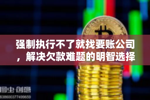 强制执行不了就找要账公司，解决欠款难题的明智选择