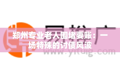 郑州专业老人围堵要账：一场特殊的讨债风波