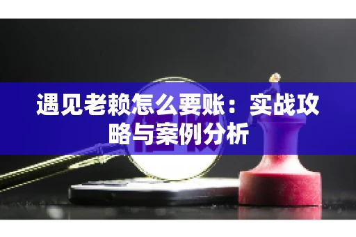 遇见老赖怎么要账：实战攻略与案例分析